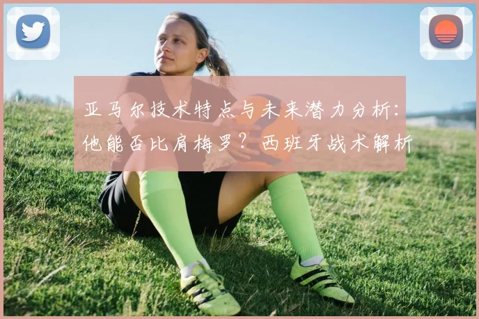 亚马尔技术特点与未来潜力分析：他能否比肩梅罗？西班牙战术解析