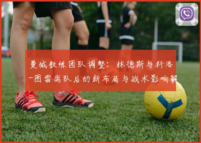 曼城教练团队调整：林德斯与科洛-图雷离队后的新布局与战术影响解读