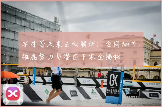 字母哥未来去向解析：合同细节、雄鹿努力与潜在下家全揭秘