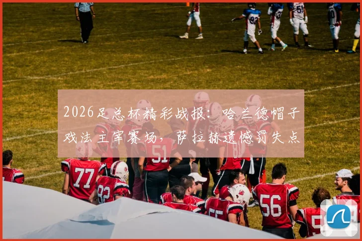 2026足总杯精彩战报：哈兰德帽子戏法主宰赛场，萨拉赫遗憾罚失点球，曼城大胜利物浦强势挺进四强