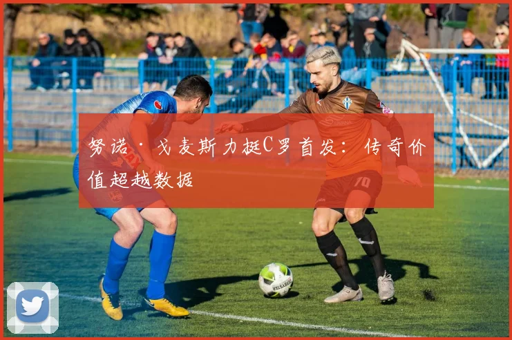 努诺·戈麦斯力挺C罗首发：传奇价值超越数据