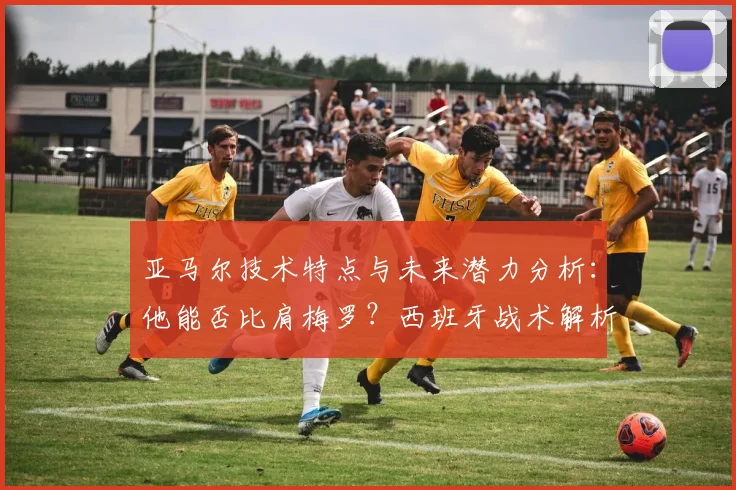亚马尔技术特点与未来潜力分析：他能否比肩梅罗？西班牙战术解析