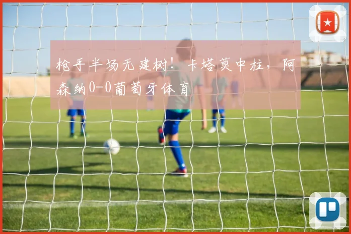 枪手半场无建树！卡塔莫中柱，阿森纳0-0葡萄牙体育