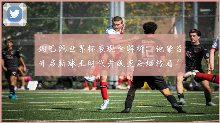 姆巴佩世界杯表现全解析：他能否开启新球王时代并改变足坛格局？