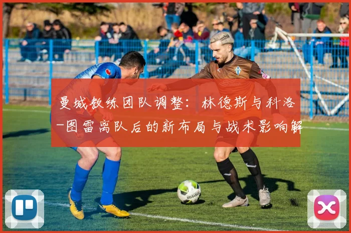 曼城教练团队调整：林德斯与科洛-图雷离队后的新布局与战术影响解读